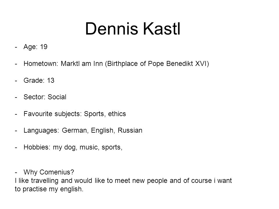 Dennis Kastl -Age: 19 -Hometown: Marktl am Inn (Birthplace of Pope Benedikt XVI) -Grade: 13 -Sector: Social -Favourite subjects: Sports, ethics -Languages: German, English, Russian -Hobbies: my dog, music, sports, -Why Comenius.