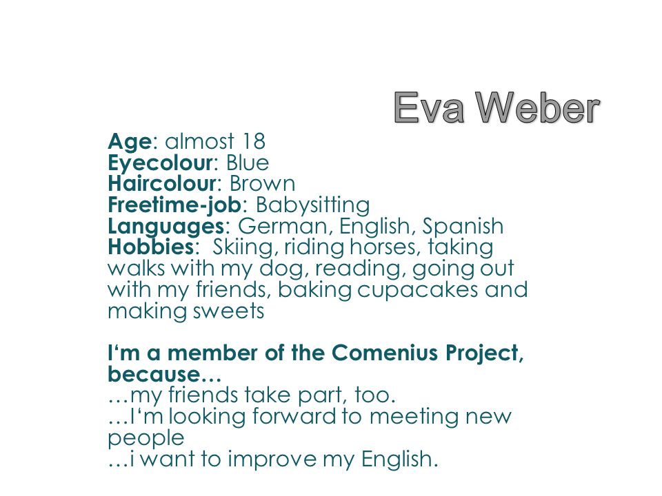 Age : almost 18 Eyecolour : Blue Haircolour : Brown Freetime-job : Babysitting Languages : German, English, Spanish Hobbies : Skiing, riding horses, taking walks with my dog, reading, going out with my friends, baking cupacakes and making sweets I‘m a member of the Comenius Project, because… …my friends take part, too.