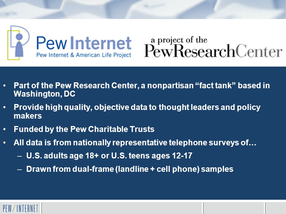 Part of the Pew Research Center, a nonpartisan fact tank based in Washington, DC Provide high quality, objective data to thought leaders and policy makers Funded by the Pew Charitable Trusts All data is from nationally representative telephone surveys of… –U.S.
