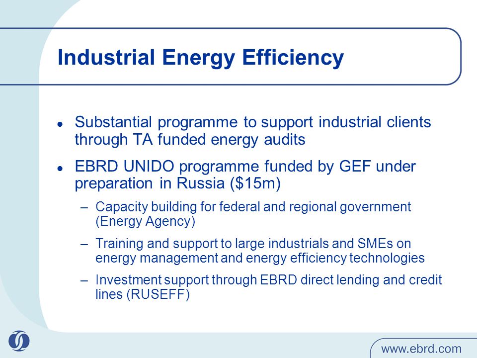 Industrial Energy Efficiency Substantial programme to support industrial clients through TA funded energy audits EBRD UNIDO programme funded by GEF under preparation in Russia ($15m) –Capacity building for federal and regional government (Energy Agency) –Training and support to large industrials and SMEs on energy management and energy efficiency technologies –Investment support through EBRD direct lending and credit lines (RUSEFF)