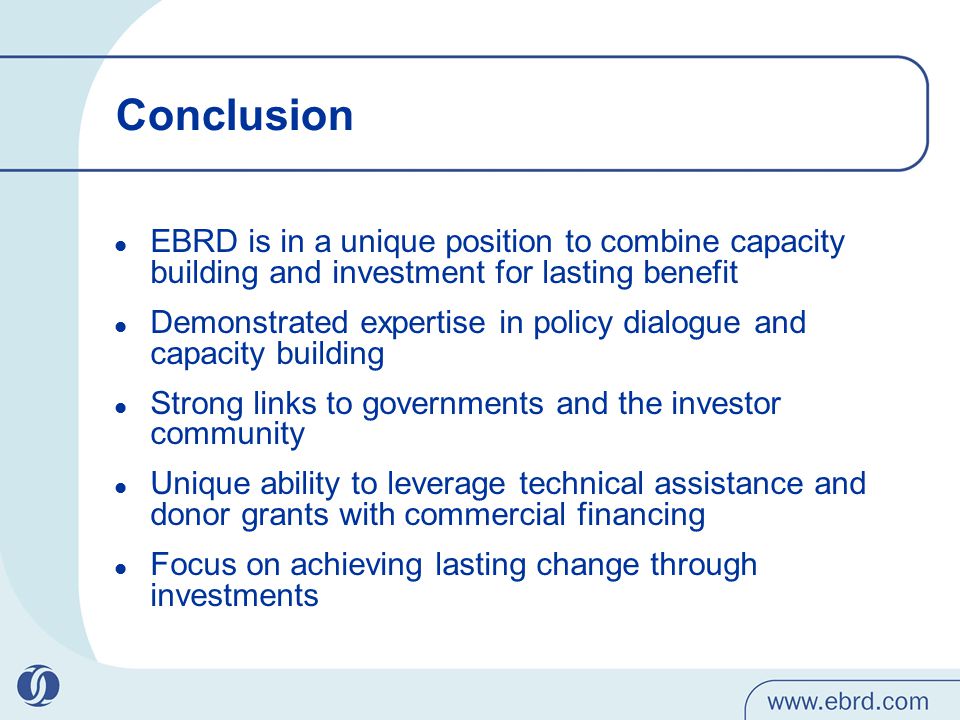 Conclusion EBRD is in a unique position to combine capacity building and investment for lasting benefit Demonstrated expertise in policy dialogue and capacity building Strong links to governments and the investor community Unique ability to leverage technical assistance and donor grants with commercial financing Focus on achieving lasting change through investments