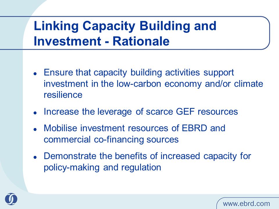 Linking Capacity Building and Investment - Rationale Ensure that capacity building activities support investment in the low-carbon economy and/or climate resilience Increase the leverage of scarce GEF resources Mobilise investment resources of EBRD and commercial co-financing sources Demonstrate the benefits of increased capacity for policy-making and regulation