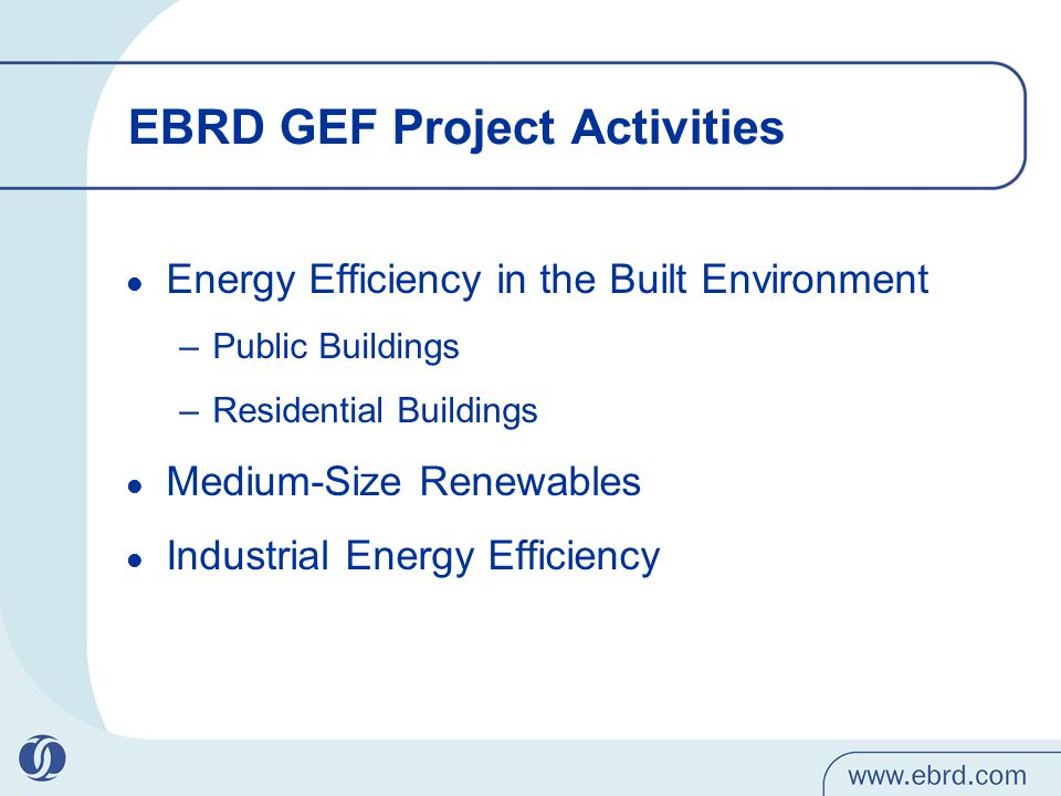 EBRD GEF Project Activities Energy Efficiency in the Built Environment –Public Buildings –Residential Buildings Medium-Size Renewables Industrial Energy Efficiency