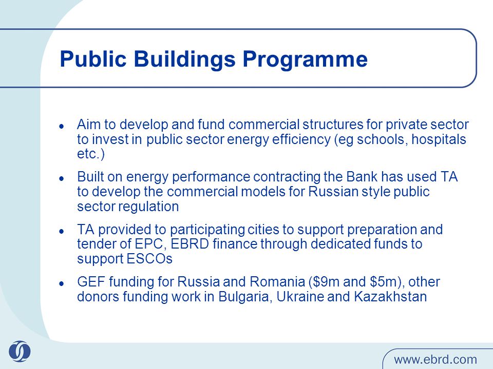 Public Buildings Programme Aim to develop and fund commercial structures for private sector to invest in public sector energy efficiency (eg schools, hospitals etc.) Built on energy performance contracting the Bank has used TA to develop the commercial models for Russian style public sector regulation TA provided to participating cities to support preparation and tender of EPC, EBRD finance through dedicated funds to support ESCOs GEF funding for Russia and Romania ($9m and $5m), other donors funding work in Bulgaria, Ukraine and Kazakhstan
