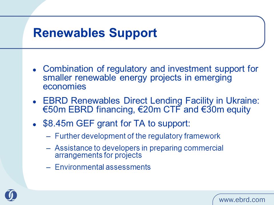 Renewables Support Combination of regulatory and investment support for smaller renewable energy projects in emerging economies EBRD Renewables Direct Lending Facility in Ukraine: €50m EBRD financing, €20m CTF and €30m equity $8.45m GEF grant for TA to support: –Further development of the regulatory framework –Assistance to developers in preparing commercial arrangements for projects –Environmental assessments