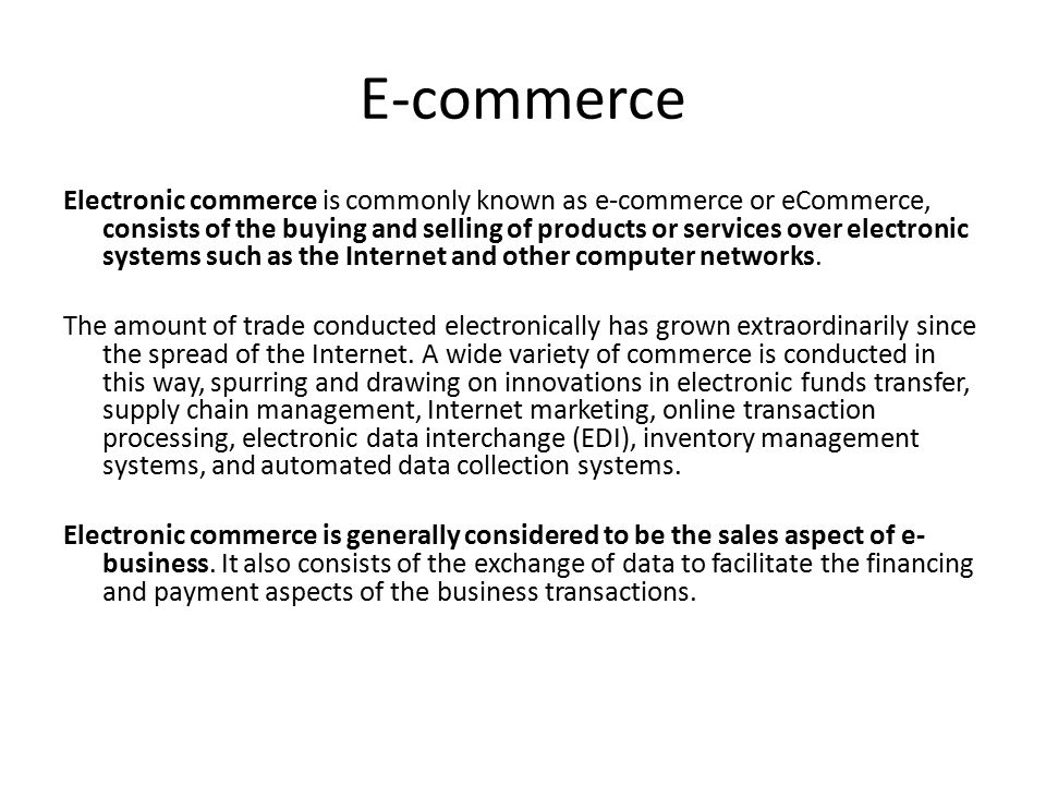 Electronic commerce is commonly known as e-commerce or eCommerce, consists of the buying and selling of products or services over electronic systems such as the Internet and other computer networks.