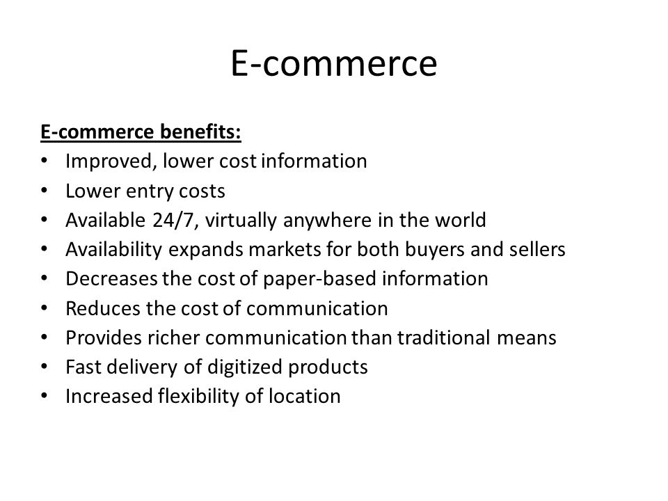 E-commerce E-commerce benefits: Improved, lower cost information Lower entry costs Available 24/7, virtually anywhere in the world Availability expands markets for both buyers and sellers Decreases the cost of paper-based information Reduces the cost of communication Provides richer communication than traditional means Fast delivery of digitized products Increased flexibility of location