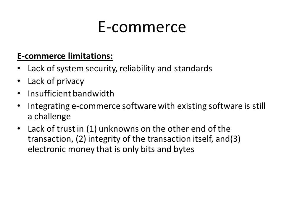 E-commerce E-commerce limitations: Lack of system security, reliability and standards Lack of privacy Insufficient bandwidth Integrating e-commerce software with existing software is still a challenge Lack of trust in (1) unknowns on the other end of the transaction, (2) integrity of the transaction itself, and(3) electronic money that is only bits and bytes