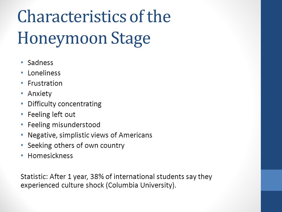 Characteristics of the Honeymoon Stage Sadness Loneliness Frustration Anxiety Difficulty concentrating Feeling left out Feeling misunderstood Negative, simplistic views of Americans Seeking others of own country Homesickness Statistic: After 1 year, 38% of international students say they experienced culture shock (Columbia University).