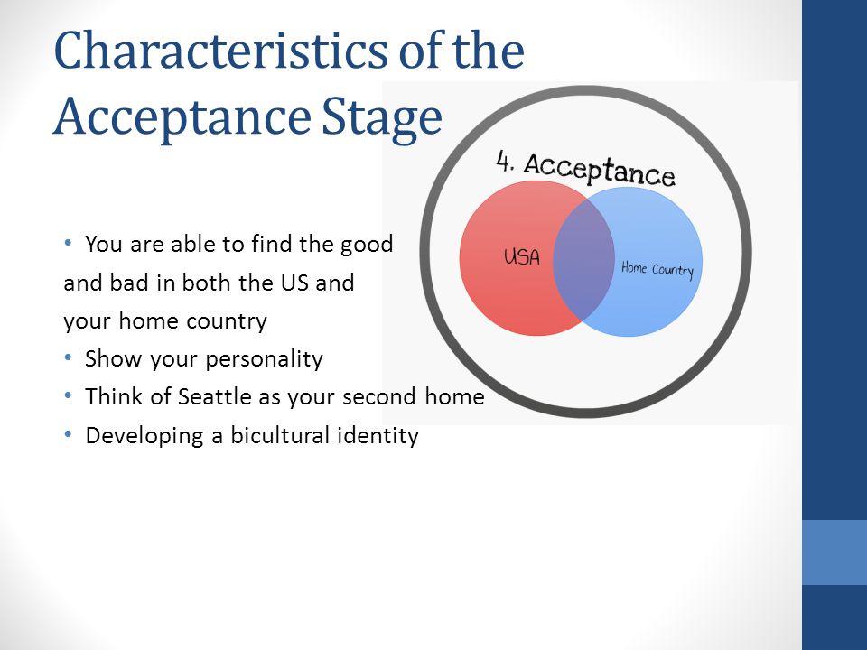 Characteristics of the Acceptance Stage You are able to find the good and bad in both the US and your home country Show your personality Think of Seattle as your second home Developing a bicultural identity