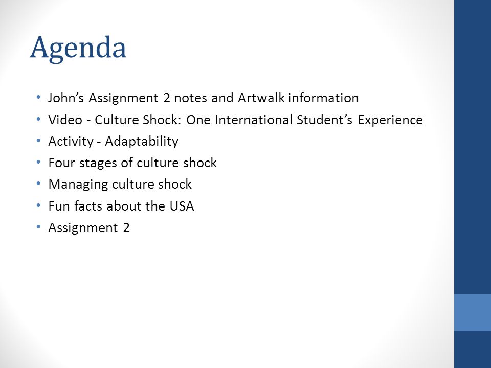 Agenda John’s Assignment 2 notes and Artwalk information Video - Culture Shock: One International Student’s Experience Activity - Adaptability Four stages of culture shock Managing culture shock Fun facts about the USA Assignment 2