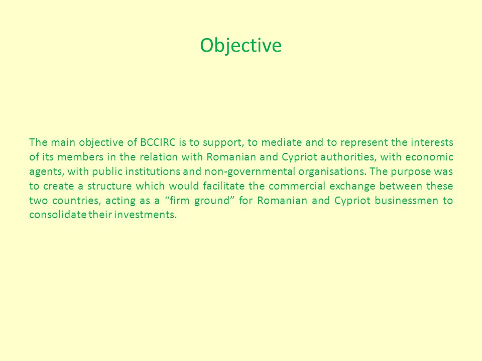 Objective The main objective of BCCIRC is to support, to mediate and to represent the interests of its members in the relation with Romanian and Cypriot authorities, with economic agents, with public institutions and non-governmental organisations.