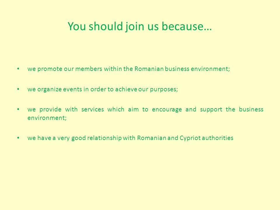 You should join us because… we promote our members within the Romanian business environment; we organize events in order to achieve our purposes; we provide with services which aim to encourage and support the business environment; we have a very good relationship with Romanian and Cypriot authorities