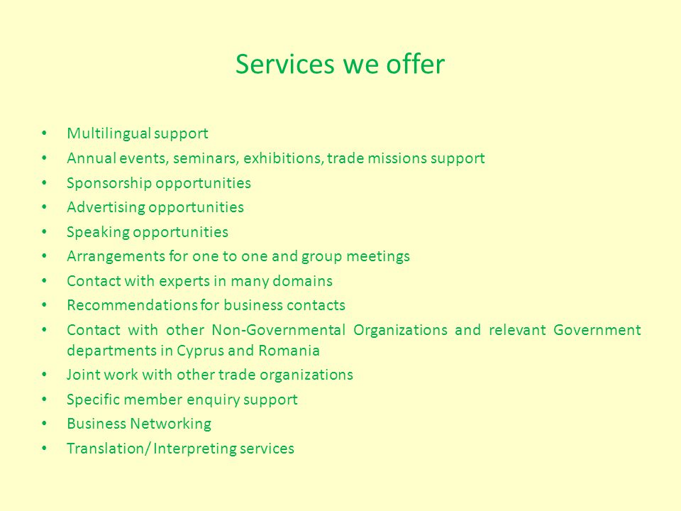 Services we offer Multilingual support Annual events, seminars, exhibitions, trade missions support Sponsorship opportunities Advertising opportunities Speaking opportunities Arrangements for one to one and group meetings Contact with experts in many domains Recommendations for business contacts Contact with other Non-Governmental Organizations and relevant Government departments in Cyprus and Romania Joint work with other trade organizations Specific member enquiry support Business Networking Translation/ Interpreting services