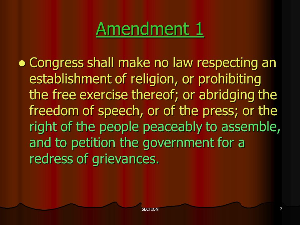 SECTION 2 Amendment 1 Congress shall make no law respecting an establishment of religion, or prohibiting the free exercise thereof; or abridging the freedom of speech, or of the press; or the right of the people peaceably to assemble, and to petition the government for a redress of grievances.