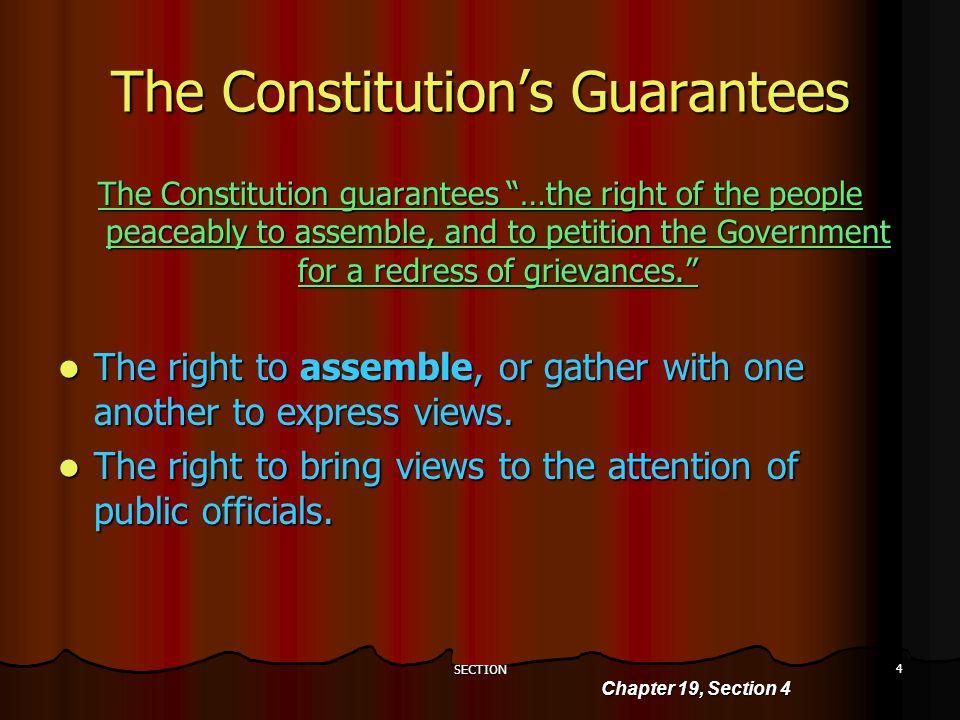 SECTION 4 The Constitution’s Guarantees Chapter 19, Section 4 The Constitution guarantees …the right of the people peaceably to assemble, and to petition the Government for a redress of grievances. The right to assemble, or gather with one another to express views.