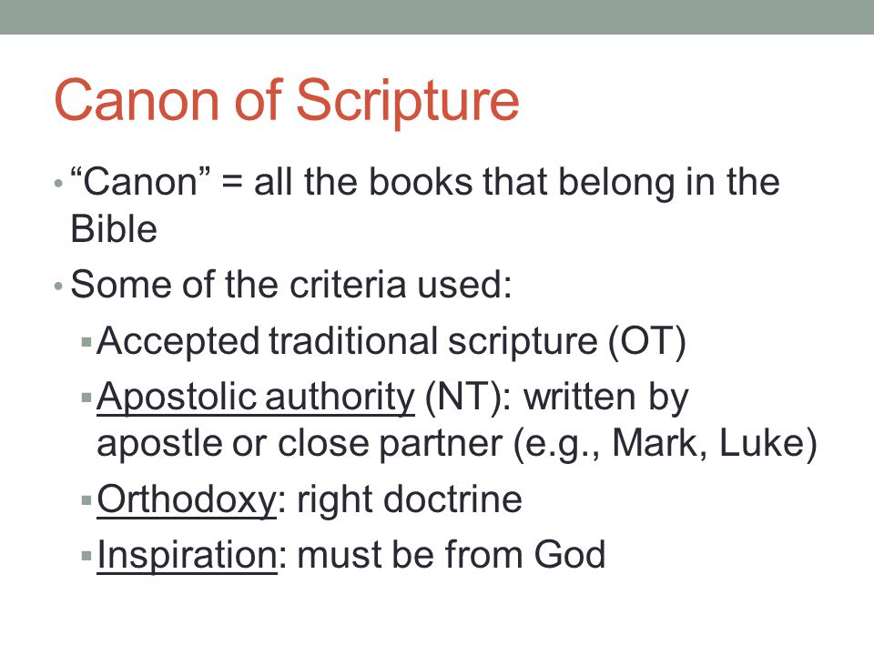 Canon of Scripture Canon = all the books that belong in the Bible Some of the criteria used:  Accepted traditional scripture (OT)  Apostolic authority (NT): written by apostle or close partner (e.g., Mark, Luke)  Orthodoxy: right doctrine  Inspiration: must be from God