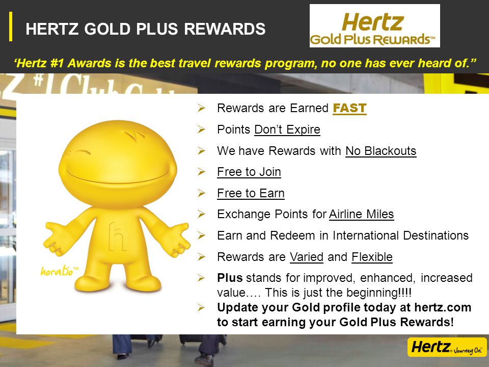 HERTZ GOLD PLUS REWARDS ‘Hertz #1 Awards is the best travel rewards program, no one has ever heard of.  Rewards are Earned FAST  Points Don’t Expire  We have Rewards with No Blackouts  Free to Join  Free to Earn  Exchange Points for Airline Miles  Earn and Redeem in International Destinations  Rewards are Varied and Flexible  Plus stands for improved, enhanced, increased value….