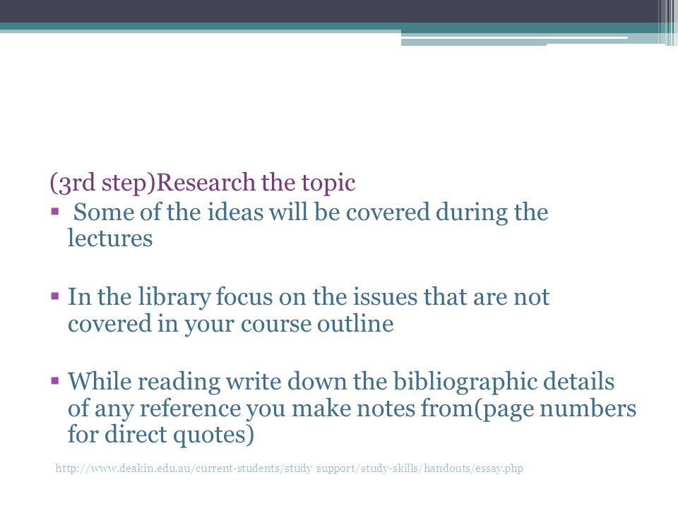(3rd step)Research the topic  Some of the ideas will be covered during the lectures  In the library focus on the issues that are not covered in your course outline  While reading write down the bibliographic details of any reference you make notes from(page numbers for direct quotes)   support/study-skills/handouts/essay.php