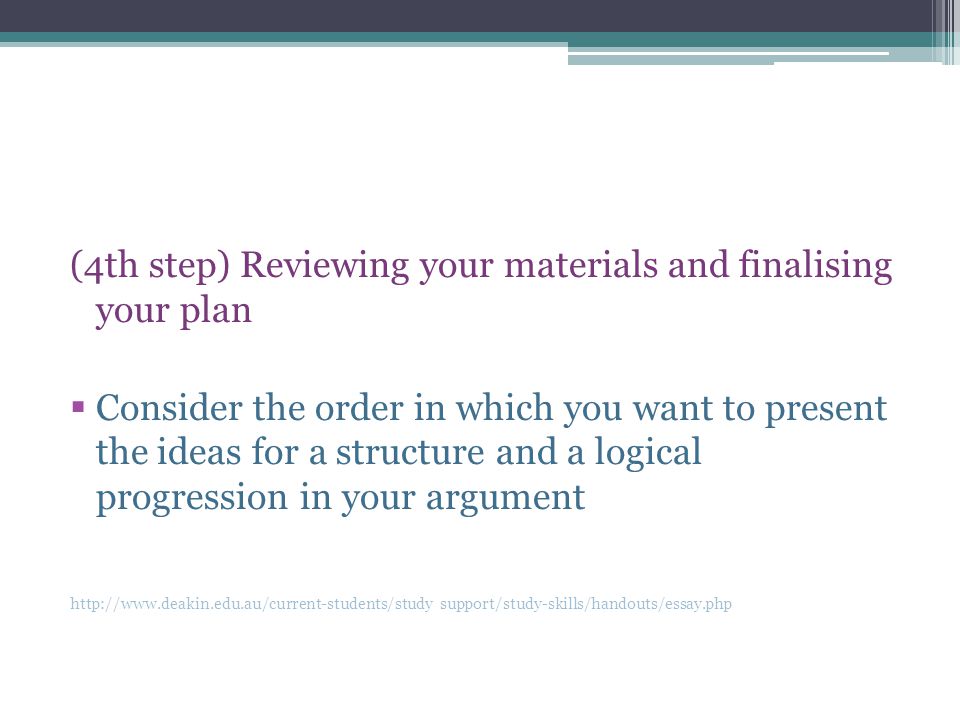 (4th step) Reviewing your materials and finalising your plan  Consider the order in which you want to present the ideas for a structure and a logical progression in your argument   support/study-skills/handouts/essay.php