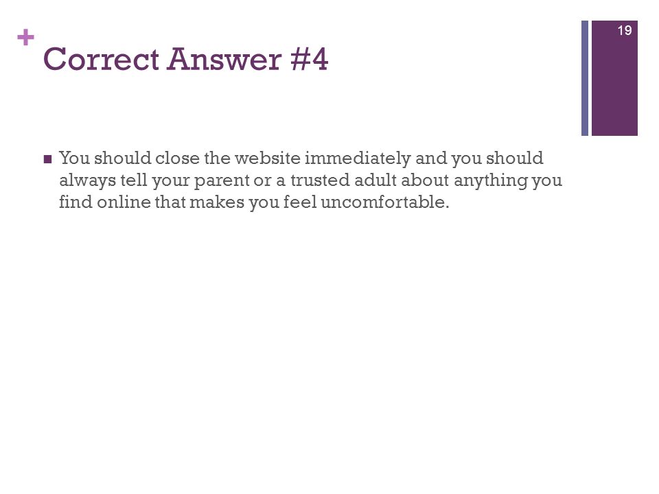 + Correct Answer #4 You should close the website immediately and you should always tell your parent or a trusted adult about anything you find online that makes you feel uncomfortable.