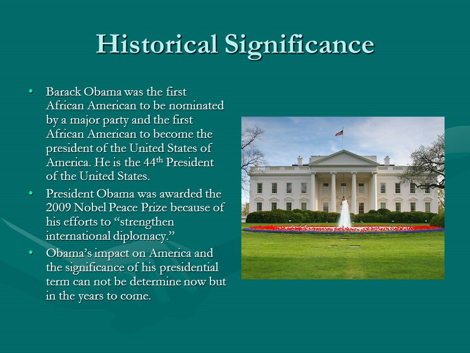 Historical Significance Barack Obama was the first African American to be nominated by a major party and the first African American to become the president of the United States of America.