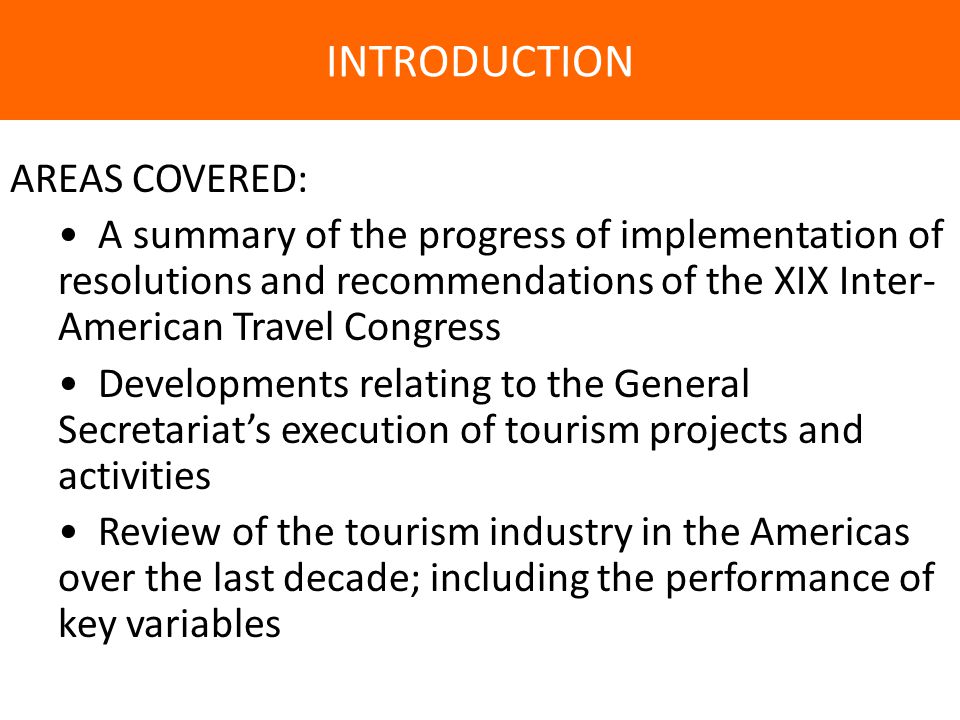INTRODUCTION AREAS COVERED: A summary of the progress of implementation of resolutions and recommendations of the XIX Inter- American Travel Congress Developments relating to the General Secretariat’s execution of tourism projects and activities Review of the tourism industry in the Americas over the last decade; including the performance of key variables