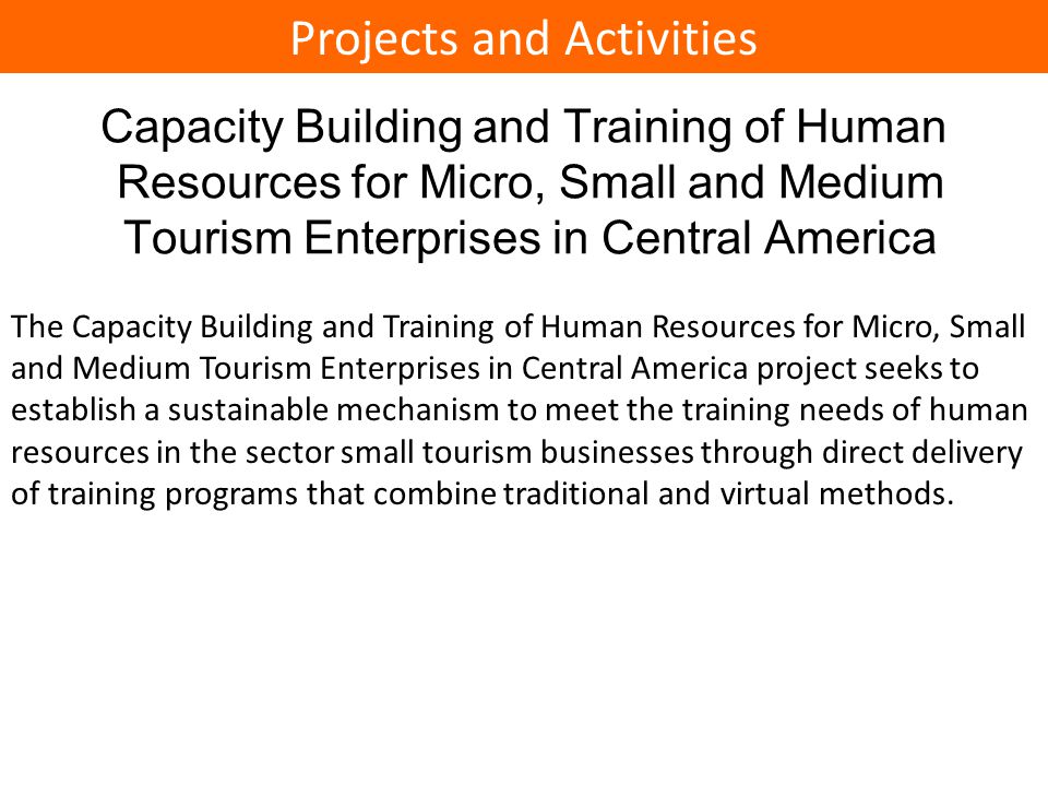 Capacity Building and Training of Human Resources for Micro, Small and Medium Tourism Enterprises in Central America The Capacity Building and Training of Human Resources for Micro, Small and Medium Tourism Enterprises in Central America project seeks to establish a sustainable mechanism to meet the training needs of human resources in the sector small tourism businesses through direct delivery of training programs that combine traditional and virtual methods.
