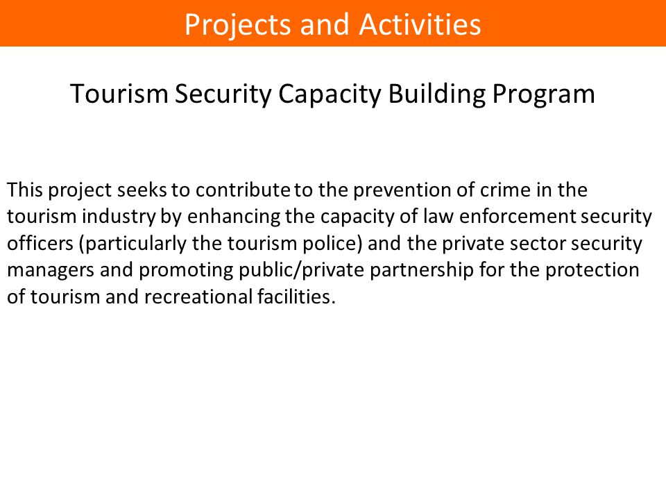 Tourism Security Capacity Building Program This project seeks to contribute to the prevention of crime in the tourism industry by enhancing the capacity of law enforcement security officers (particularly the tourism police) and the private sector security managers and promoting public/private partnership for the protection of tourism and recreational facilities.