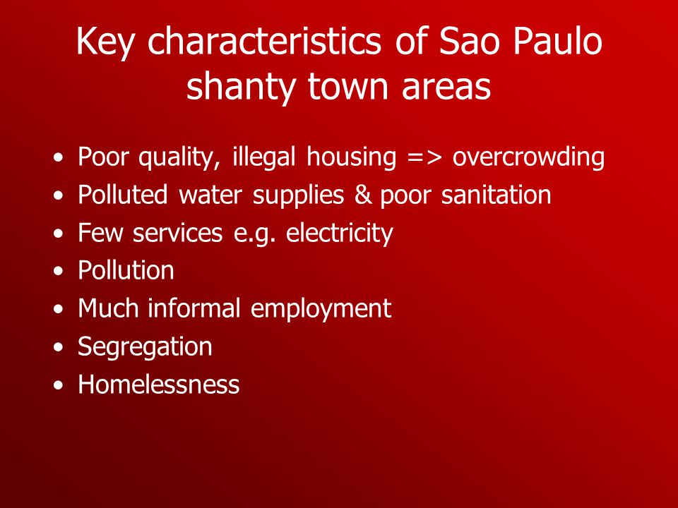 Key characteristics of Sao Paulo shanty town areas Poor quality, illegal housing => overcrowding Polluted water supplies & poor sanitation Few services e.g.