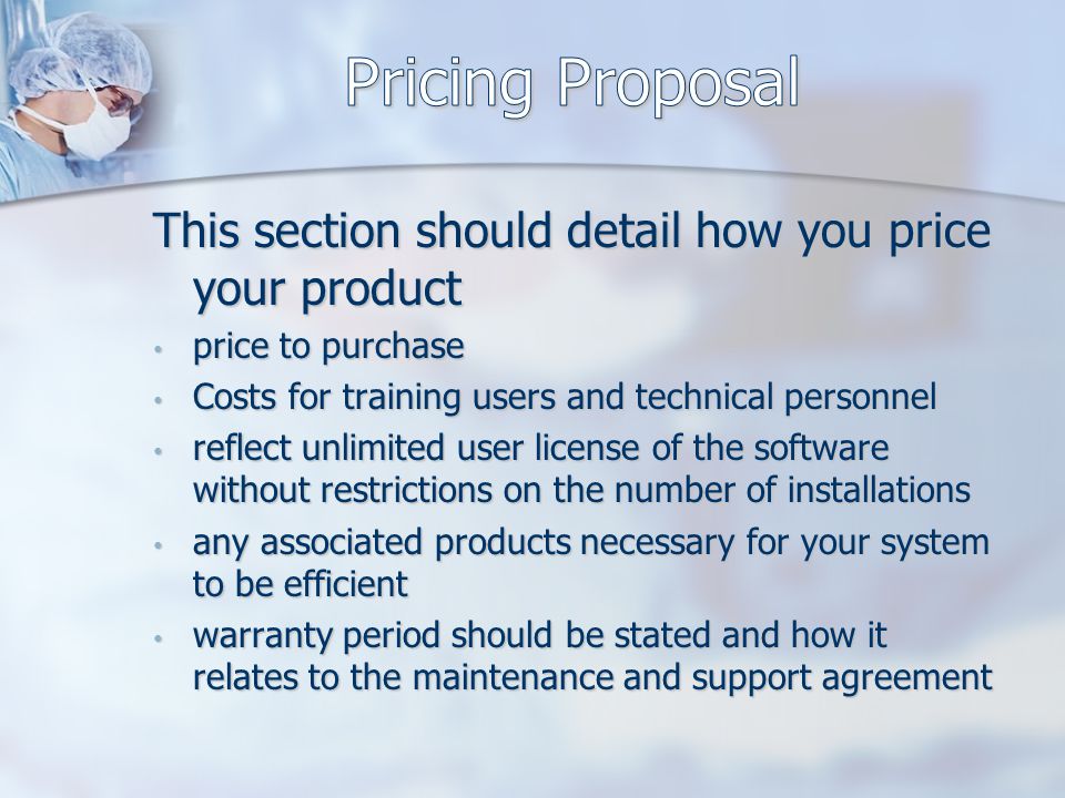 This section should detail how you price your product price to purchase price to purchase Costs for training users and technical personnel Costs for training users and technical personnel reflect unlimited user license of the software without restrictions on the number of installations reflect unlimited user license of the software without restrictions on the number of installations any associated products necessary for your system to be efficient any associated products necessary for your system to be efficient warranty period should be stated and how it relates to the maintenance and support agreement warranty period should be stated and how it relates to the maintenance and support agreement