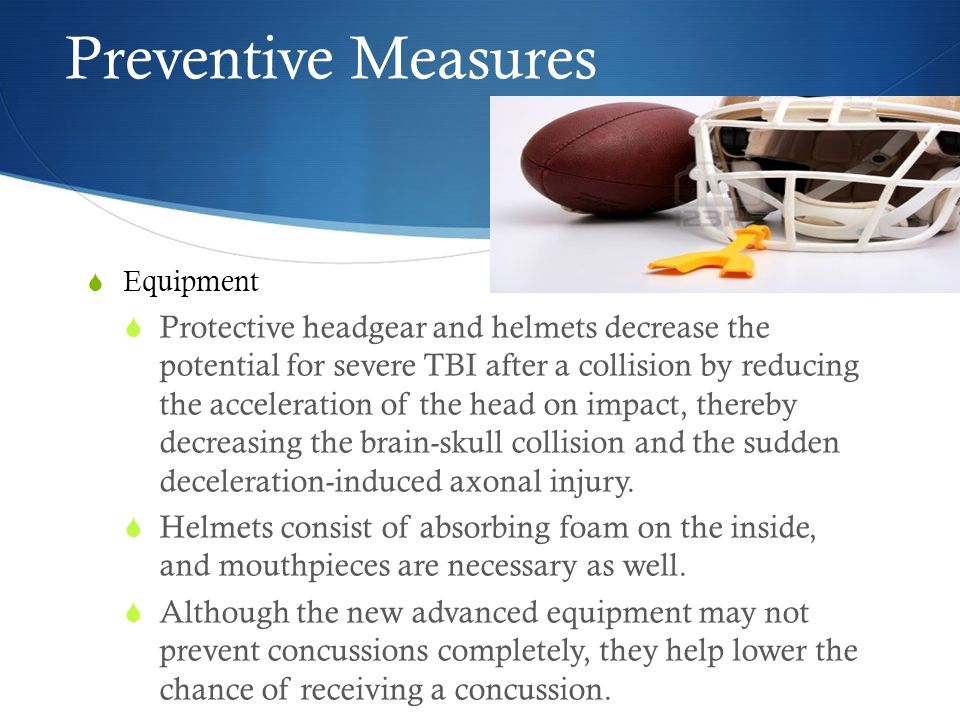 Preventive Measures  Equipment  Protective headgear and helmets decrease the potential for severe TBI after a collision by reducing the acceleration of the head on impact, thereby decreasing the brain-skull collision and the sudden deceleration-induced axonal injury.