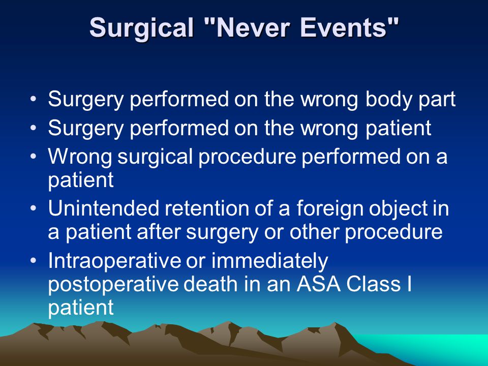 Surgical Never Events Surgery performed on the wrong body part Surgery performed on the wrong patient Wrong surgical procedure performed on a patient Unintended retention of a foreign object in a patient after surgery or other procedure Intraoperative or immediately postoperative death in an ASA Class I patient