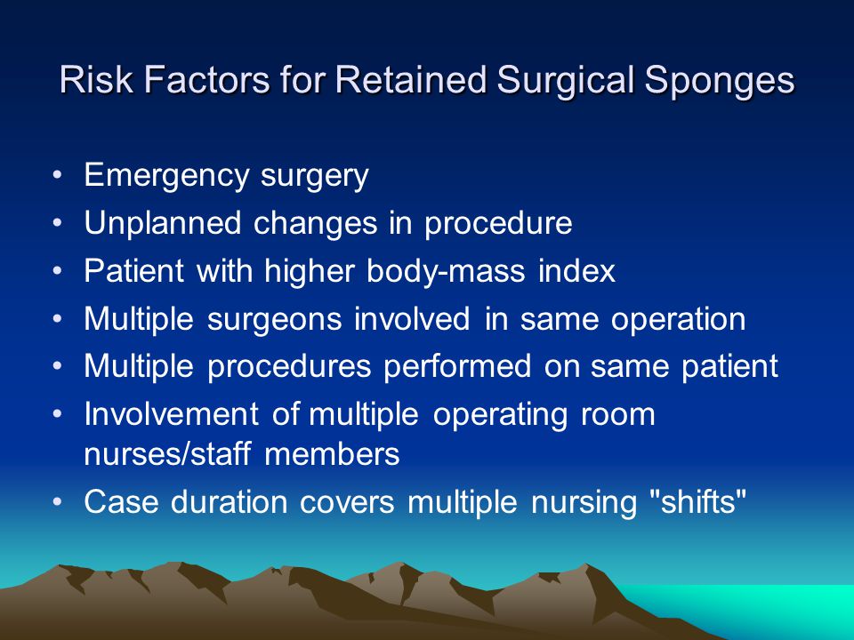 Risk Factors for Retained Surgical Sponges Emergency surgery Unplanned changes in procedure Patient with higher body-mass index Multiple surgeons involved in same operation Multiple procedures performed on same patient Involvement of multiple operating room nurses/staff members Case duration covers multiple nursing shifts