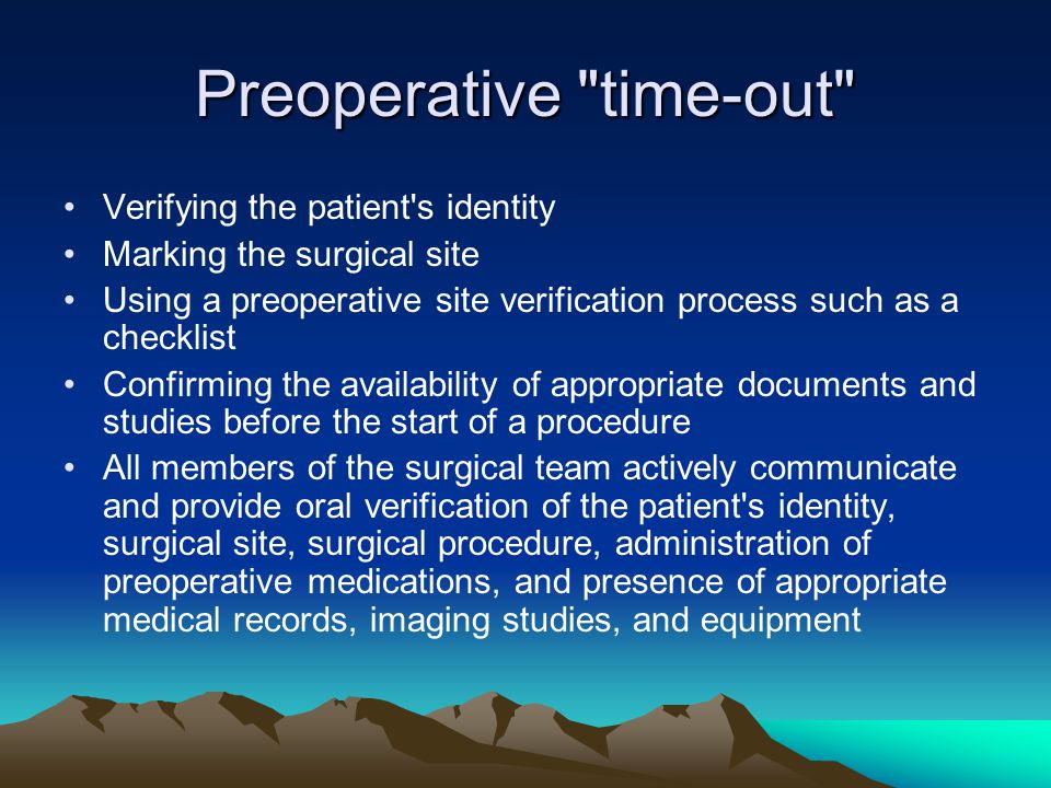 Preoperative time-out Verifying the patient s identity Marking the surgical site Using a preoperative site verification process such as a checklist Confirming the availability of appropriate documents and studies before the start of a procedure All members of the surgical team actively communicate and provide oral verification of the patient s identity, surgical site, surgical procedure, administration of preoperative medications, and presence of appropriate medical records, imaging studies, and equipment