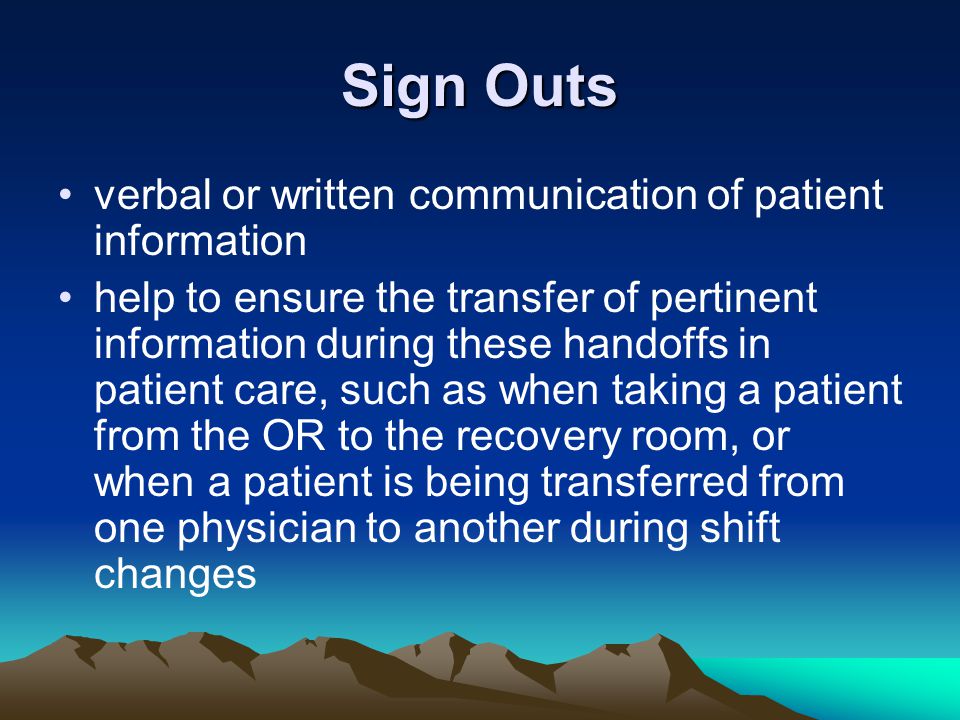 Sign Outs verbal or written communication of patient information help to ensure the transfer of pertinent information during these handoffs in patient care, such as when taking a patient from the OR to the recovery room, or when a patient is being transferred from one physician to another during shift changes