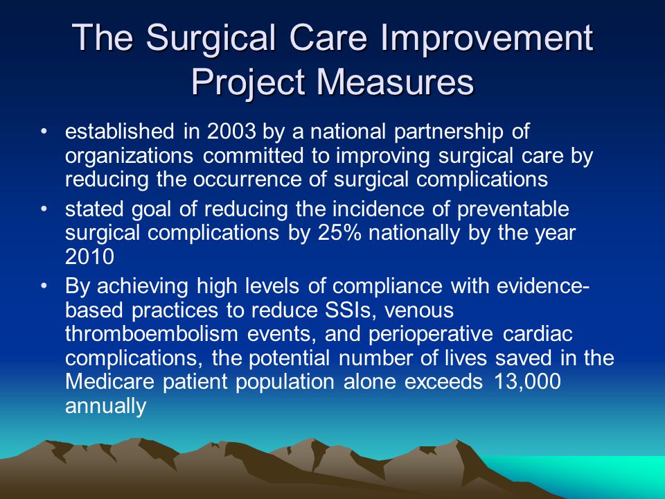 The Surgical Care Improvement Project Measures established in 2003 by a national partnership of organizations committed to improving surgical care by reducing the occurrence of surgical complications stated goal of reducing the incidence of preventable surgical complications by 25% nationally by the year 2010 By achieving high levels of compliance with evidence- based practices to reduce SSIs, venous thromboembolism events, and perioperative cardiac complications, the potential number of lives saved in the Medicare patient population alone exceeds 13,000 annually