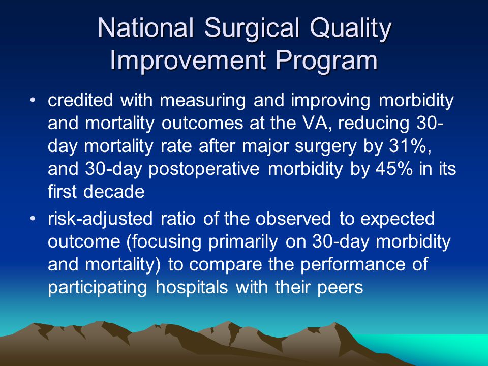 National Surgical Quality Improvement Program credited with measuring and improving morbidity and mortality outcomes at the VA, reducing 30- day mortality rate after major surgery by 31%, and 30-day postoperative morbidity by 45% in its first decade risk-adjusted ratio of the observed to expected outcome (focusing primarily on 30-day morbidity and mortality) to compare the performance of participating hospitals with their peers