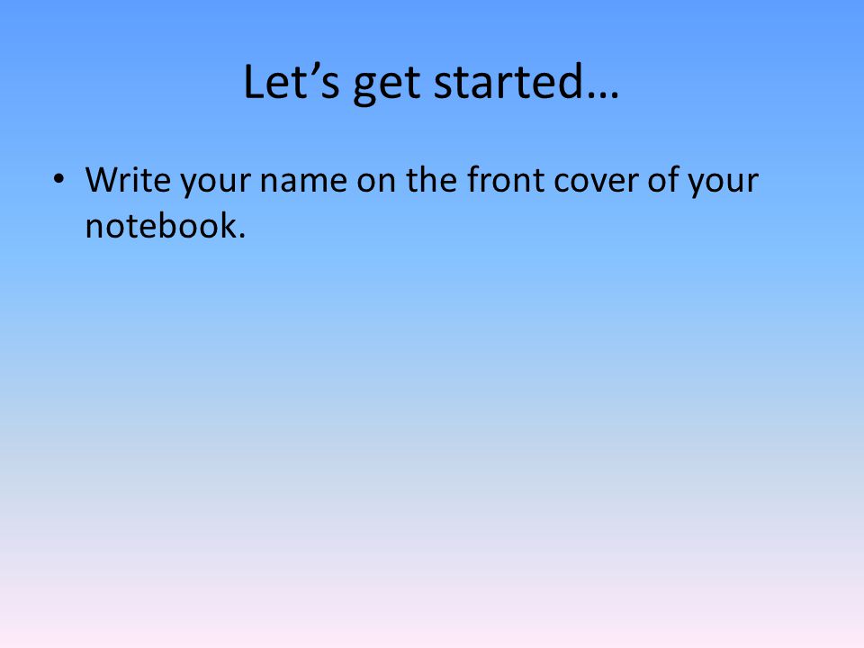 Let’s get started… Write your name on the front cover of your notebook.