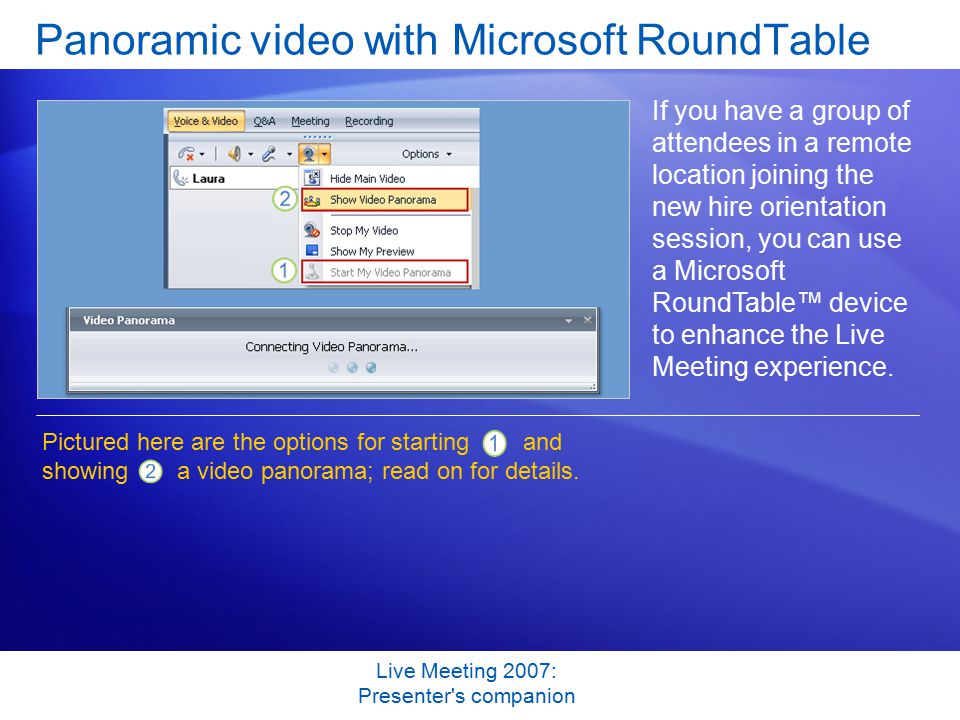 Live Meeting 2007: Presenter s companion Panoramic video with Microsoft RoundTable If you have a group of attendees in a remote location joining the new hire orientation session, you can use a Microsoft RoundTable™ device to enhance the Live Meeting experience.