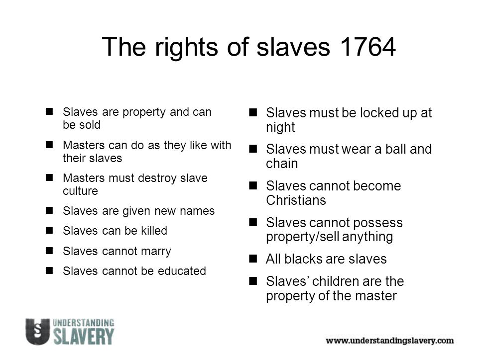 The rights of slaves 1764 Slaves are property and can be sold Masters can do as they like with their slaves Masters must destroy slave culture Slaves are given new names Slaves can be killed Slaves cannot marry Slaves cannot be educated Slaves must be locked up at night Slaves must wear a ball and chain Slaves cannot become Christians Slaves cannot possess property/sell anything All blacks are slaves Slaves’ children are the property of the master