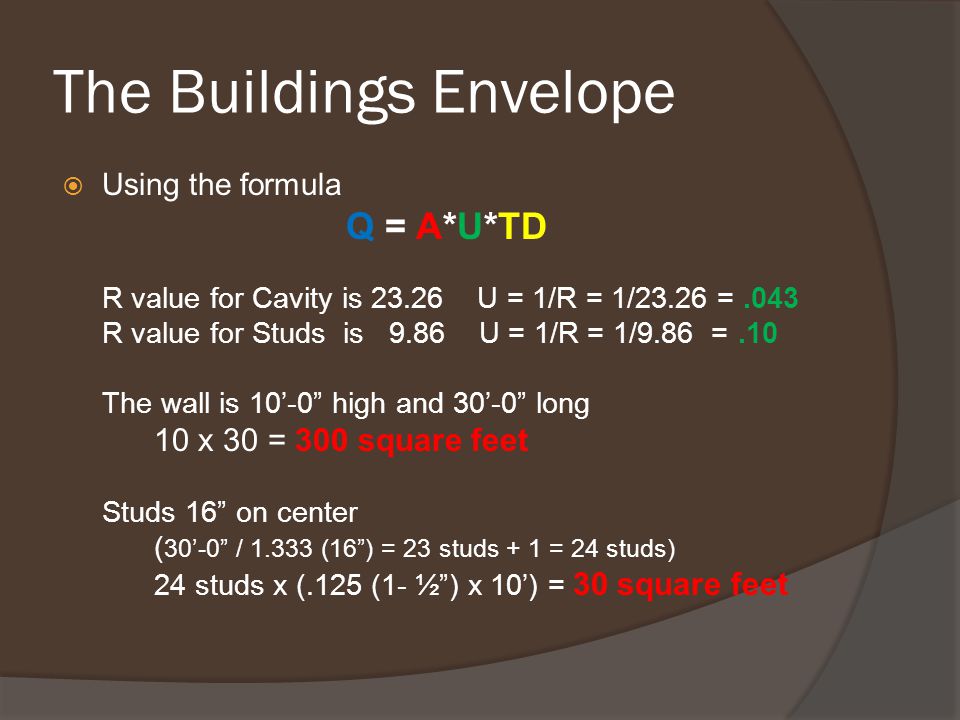 The Buildings Envelope  Using the formula Q = A*U*TD R value for Cavity is U = 1/R = 1/23.26 =.043 R value for Studs is 9.86 U = 1/R = 1/9.86 =.10 The wall is 10’-0 high and 30’-0 long 10 x 30 = 300 square feet Studs 16 on center ( 30’-0 / (16 ) = 23 studs + 1 = 24 studs) 24 studs x (.125 (1- ½ ) x 10’) = 30 square feet