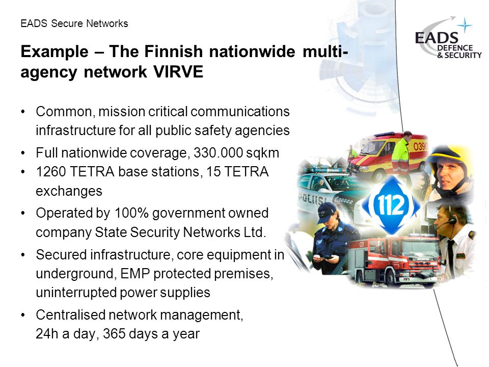 EADS Secure Networks Example – The Finnish nationwide multi- agency network VIRVE Common, mission critical communications infrastructure for all public safety agencies Full nationwide coverage, sqkm 1260 TETRA base stations, 15 TETRA exchanges Operated by 100% government owned company State Security Networks Ltd.