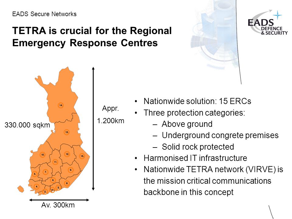 EADS Secure Networks TETRA is crucial for the Regional Emergency Response Centres Nationwide solution: 15 ERCs Three protection categories: –Above ground –Underground congrete premises –Solid rock protected Harmonised IT infrastructure Nationwide TETRA network (VIRVE) is the mission critical communications backbone in this concept sqkm Appr.