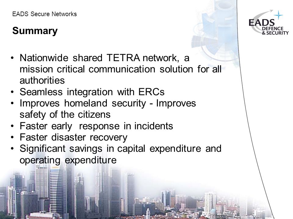 EADS Secure Networks Summary Nationwide shared TETRA network, a mission critical communication solution for all authorities Seamless integration with ERCs Improves homeland security - Improves safety of the citizens Faster early response in incidents Faster disaster recovery Significant savings in capital expenditure and operating expenditure