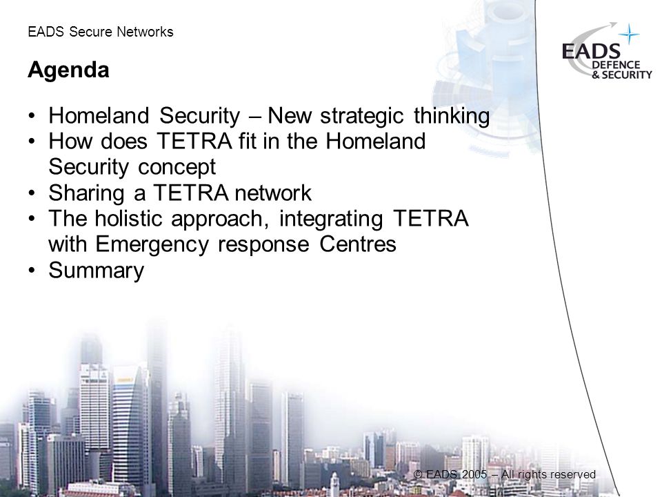 © EADS 2005 – All rights reserved Agenda Homeland Security – New strategic thinking How does TETRA fit in the Homeland Security concept Sharing a TETRA network The holistic approach, integrating TETRA with Emergency response Centres Summary