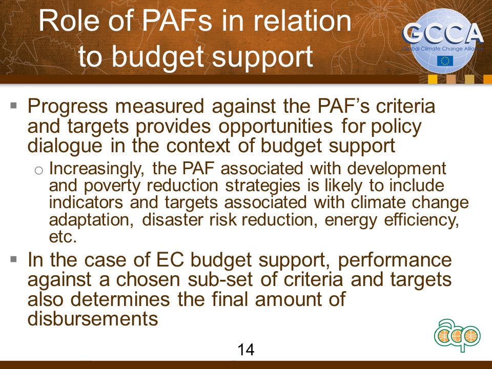 Role of PAFs in relation to budget support  Progress measured against the PAF’s criteria and targets provides opportunities for policy dialogue in the context of budget support o Increasingly, the PAF associated with development and poverty reduction strategies is likely to include indicators and targets associated with climate change adaptation, disaster risk reduction, energy efficiency, etc.