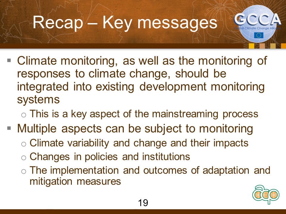 Recap – Key messages  Climate monitoring, as well as the monitoring of responses to climate change, should be integrated into existing development monitoring systems o This is a key aspect of the mainstreaming process  Multiple aspects can be subject to monitoring o Climate variability and change and their impacts o Changes in policies and institutions o The implementation and outcomes of adaptation and mitigation measures 19