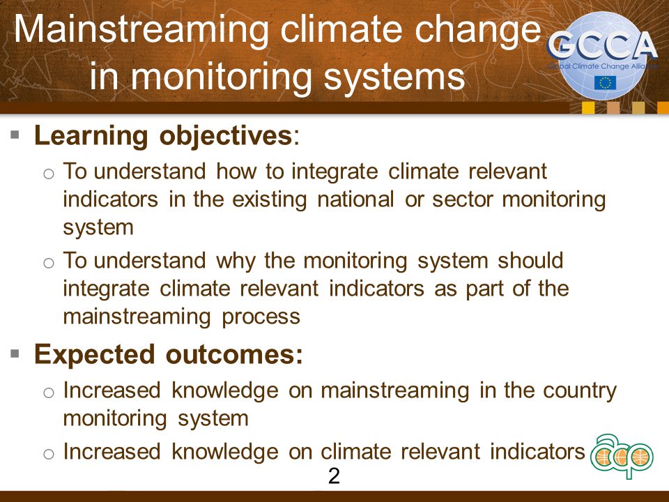 Mainstreaming climate change in monitoring systems  Learning objectives: o To understand how to integrate climate relevant indicators in the existing national or sector monitoring system o To understand why the monitoring system should integrate climate relevant indicators as part of the mainstreaming process  Expected outcomes: o Increased knowledge on mainstreaming in the country monitoring system o Increased knowledge on climate relevant indicators 2