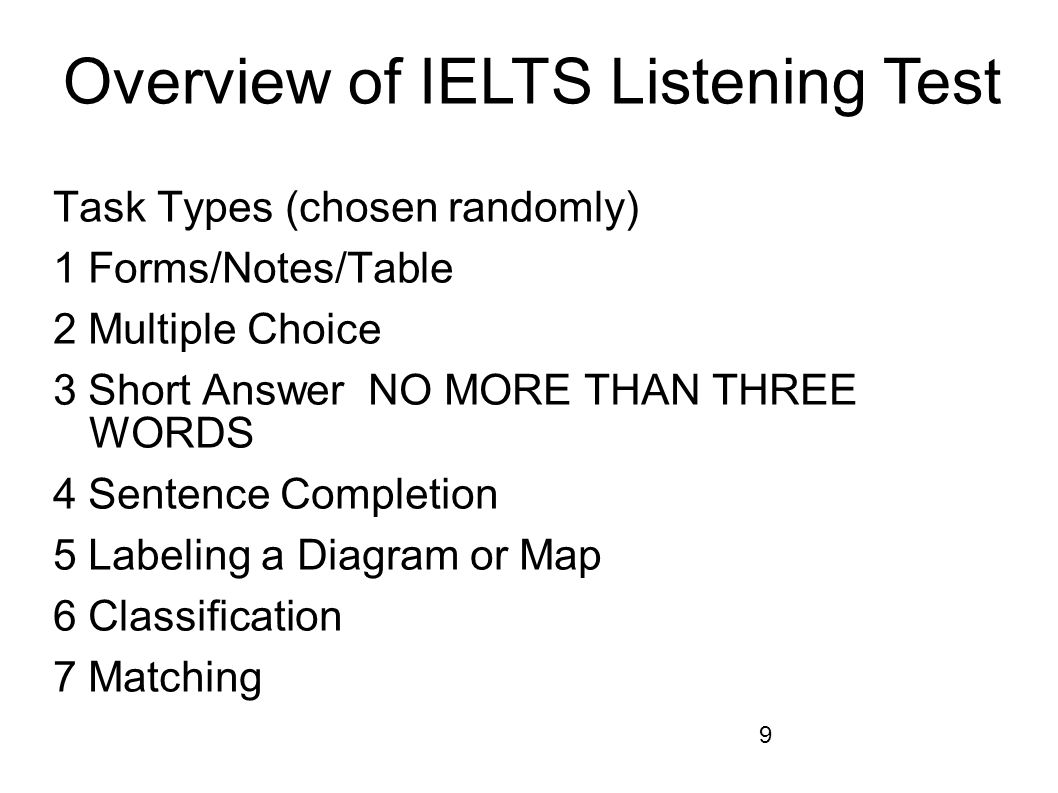 9 Task Types (chosen randomly) 1 Forms/Notes/Table 2 Multiple Choice 3 Short Answer NO MORE THAN THREE WORDS 4 Sentence Completion 5 Labeling a Diagram or Map 6 Classification 7 Matching Overview of IELTS Listening Test